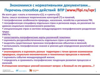 6
Знакомимся с нормативными документами…
Перечень способов действий ВПР (www/fipi.ru/vpr)
Их всего два: «знать и понимать»(1); и «уметь»(2)
Знать: смысл основных теоретических категорий (?) и понятий;
 географические особенности природы, населения, хозяйства и регионов РФ;
 географическую специфику отдельных стран и регионов мира, их различия по
уровню социально-экономического развития;
 специализацию стран в системе международного географического разделения
труда;
УМЕТЬ:
 сопоставлять географические карты различной тематики;
 оценивать ресурсообеспеченность отдельных стран и регионов мира;
 выделять существенные признаки географических объектов и явлений;
 использовать географические знания и умения для определения различий во
времени;
 анализировать и оценивать разные территории с точки зрения взаимосвязи
природных, социально-экономических и техногенных процессов и явлений;
 оценивать события международной жизни;
 определять и сравнивать географические тенденции развития процессов и
явлений.
В отношении некоторых умений возникает вопрос: а базовый ли это уровень…?
 