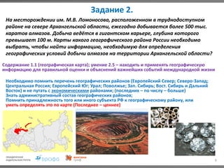 Задание 2.
9
На месторождении им. М.В. Ломоносова, расположенном в труднодоступном
районе на севере Архангельской области, ежегодно добывается более 500 тыс.
каратов алмазов. Добыча ведётся в гигантском карьере, глубина которого
превышает 100 м. Карты какого географического района России необходимо
выбрать, чтобы найти информацию, необходимую для определения
географических условий добычи алмазов на территории Архангельской области?
Содержание 1.1 (географическая карта); умение 2.5 – находить и применять географическую
информацию для правильной оценки и объяснений важнейших событий международной жизни
Необходимо помнить перечень географических районов (Европейский Север; Северо-Запад;
Центральная Россия; Европейский Юг; Урал; Поволжье; Зап. Сибирь; Вост. Сибирь и Дальний
Восток) и не путать с экономическими районами; (последних – по числу – больше)
Знать административный состав географических районов;
Помнить принадлежность того или иного субъекта РФ к географическому району, или
уметь определять это по карте (Последнее – ценнее)
 