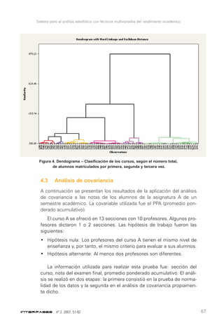 nº 2, 2007, 51-82 67
Figura 4. Dendograma – Clasificación de los cursos, según el número totaL
de alumnos matriculados por primera, segunda y tercera vez.
4.3 Análisis de covariancia
A continuación se presentan los resultados de la aplicación del análisis
de covariancia a las notas de los alumnos de la asignatura A de un
semestre académico. La covariable utilizada fue el PPA (promedio pon-
derado acumulativo).
El curso A se ofreció en 13 secciones con 10 profesores. Algunos pro-
fesores dictaron 1 o 2 secciones. Las hipótesis de trabajo fueron las
siguientes:
• Hipótesis nula: Los profesores del curso A tienen el mismo nivel de
enseñanza y, por tanto, el mismo criterio para evaluar a sus alumnos.
• Hipótesis alternante: Al menos dos profesores son diferentes.
La información utilizada para realizar esta prueba fue: sección del
curso, nota del examen final, promedio ponderado acumulativo. El análi-
sis se realizó en dos etapas: la primera consistió en la prueba de norma-
lidad de los datos y la segunda en el análisis de covariancia propiamen-
te dicho.
Sistema para el análisis estadístico con técnicas multivariadas del rendimiento académico
 