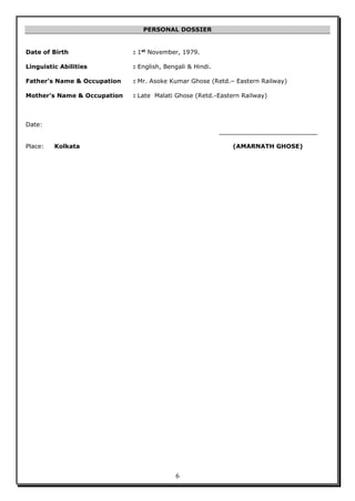 6
PERSONAL DOSSIER
Date of Birth : 1st
November, 1979.
Linguistic Abilities : English, Bengali & Hindi.
Father’s Name & Occupation : Mr. Asoke Kumar Ghose (Retd.– Eastern Railway)
Mother’s Name & Occupation : Late Malati Ghose (Retd.-Eastern Railway)
Date:
__________________________
Place: Kolkata (AMARNATH GHOSE)
 