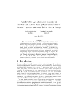 Agroforestry: An adaptation measure for
sub-Saharan African food systems in response to
increased weather extremes due to climate change
Robert Orzanna
4127919
Tanika Scherbinski
3700135
June 21, 2014
Abstract
This paper examines the impact of increasing weather extremes due to
climate change on African food systems. The speciﬁc focus lies on agro-
forestry adaptation measures that can be applied by smallholder farmers
to protect their livelihoods and to make their food production more re-
silient against the eﬀects of those weather extremes. The adoption po-
tentials for agroforestry is evaluated, taking into consideration regional
environmental and socio-economic diﬀerences, and possible barriers for
adoption with respect to extrinsic and intrinsic factors are outlined. Ac-
cording to the indicators that approximate extrinsic factors, a high adop-
tion potential for agroforestry is likely to be found in Angola, Botswana,
Cameroon, Cabo Verde, Gabon, Ghana, Mauritania and Senegal. A very
low potential exists in Somalia, Eritrea, South Sudan and Rwanda.
1 Introduction
Several decades of scientiﬁc work on a better understanding of the earth’s cli-
mate system have led to increasing certainty that changes in the climate system
are inﬂuenced by human activity. As the 5th
Assessment Report of the IPCC
notes, there is 95% conﬁdence that the increase in global surface temperature is
caused by the anthropogenic increase in greenhouse gas concentrations [Stocker,
2013]. As a result, more extreme weather occurrences have been predicted for
many regions for the upcoming decades. Successfully coping with changes in
weather patterns requires mitigation measures for future GHG emissions reduc-
tions along with adaptation measures, the latter adopted particularly in those
regions that will be severely aﬀected by future weather extremes.
In most of the developed Annex I countries, a well-functioning governance
system provides ﬁnancial resources and institutional stability for potentially
large-scale investments in adaptation and mitigation measures within the na-
tional territories. In many developing countries, however, governance and insti-
tutions are poorly developed, resulting in a lack of ﬁnancial investments to cope
1
 