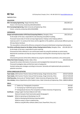 KE Yan 1239 Siping Road, Shanghai, China | +86-188-1826-0116 |keyan329@outlook.com
Application Focus:
EDUCATION
MS in Surveying Engineering, Tongji University, China. 2012.09-Curr.
Honors: Full University scholarship (2014/2013/2012)
BS in Surveying Engineering, Hebei University of Engineering, China.
Honors: university scholarship (2011/2010/2009) 2008.09-2012.06
EXPERIENCES
Design and Implementation of RS Cloud Computing Platform, Shanghai, China. 2013.10-Curr.
As the leader of the team, responsible for task allocating and platform building.
Processed massive data of remote sensing image based on Hadoop native Hadoop platform.
Used Java and C++ to construct the frame and the algorithm of the platform, communicate different parts by
JNI (Java Native Interface).
The new platform enhanced the efficiency compared to the general distributed computing method greatly.
The Ortho-rectification based on the Water Surface Floating Control Points, Shanghai, China. 2013.06-2013.10
As the leader of the team, responsible for point-matching.
Processed the Ortho-reflection in non-control-point waters by using AIS coordinate as control points.
Matched AIS coordinate and ships by using min-distance matching after extracting ships by using E-SVM
method.
Enhanced the precision of the Ortho-reflection by using the matched AIS coordinate as the control points.
Midea Real Estate Company, Handan, Hebei, China. 2012.04-2012.05
Acquired the contact information of consumers and investigated their demands for housing.
Processed investigation data and fed them back to headquarter.
Assisted making sales strategies according to consumers’ demands and implemented sales promotion to
potential consumers.
EXTRA-CURRICULAR ACTIVITIES
Team leader, 2014 Summer Practice Camp of Field Surveying, Tongji University, China. 2014.07-2014.08
Team leader, 2013 Summer Practice Camp of Field Surveying, Tongji University, China. 2013.07-2013.08
Chief Executive, Community of “Outlook English”, Hebei University of Engineering, China. 2009.06-2010.06
Vice minister, Science Department of the Student Union, Hebei University of Engineering, China. 2008.09-2009.06
SKILLS
Honor: 1st
“Sokkia Cup” Photography Competition 2014.06
1st
“Surveying Cup” badminton group competition 2014.04
3rd
Undergraduate Business Plan Competition of Hebei University of Engineering 2008.11
Certificate: College English Test Band 4/Band 6 (CET-4/6)
National Computer Rank Examination grade 2(Language C)
Computer: Skilled at operating and developing Linux OS
Skilled at developing distributing computing system
Skilled at using C++/Java in programming
Skilled at using MS office software (Word, Excel, PowerPoint, Visio, etc.)
 