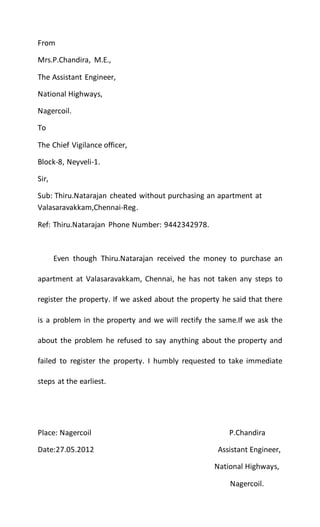 From
Mrs.P.Chandira, M.E.,
The Assistant Engineer,
National Highways,
Nagercoil.
To
The Chief Vigilance officer,
Block-8, Neyveli-1.
Sir,
Sub: Thiru.Natarajan cheated without purchasing an apartment at
Valasaravakkam,Chennai-Reg.
Ref: Thiru.Natarajan Phone Number: 9442342978.
Even though Thiru.Natarajan received the money to purchase an
apartment at Valasaravakkam, Chennai, he has not taken any steps to
register the property. If we asked about the property he said that there
is a problem in the property and we will rectify the same.If we ask the
about the problem he refused to say anything about the property and
failed to register the property. I humbly requested to take immediate
steps at the earliest.
Place: Nagercoil P.Chandira
Date:27.05.2012 Assistant Engineer,
National Highways,
Nagercoil.
 