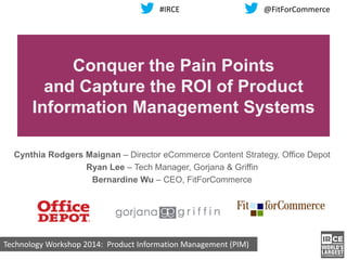 Technology Workshop 2014: Product Information Management (PIM)
Conquer the Pain Points
and Capture the ROI of Product
Information Management Systems
Cynthia Rodgers Maignan – Director eCommerce Content Strategy, Office Depot
Ryan Lee – Tech Manager, Gorjana & Griffin
Bernardine Wu – CEO, FitForCommerce
#IRCE @FitForCommerce
 