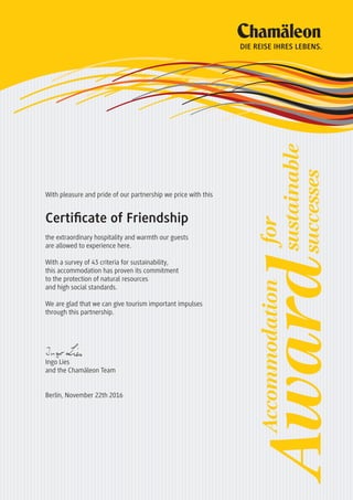 With pleasure and pride of our partnership we price with this
Certificate of Friendship
the extraordinary hospitality and warmth our guests
are allowed to experience here.
With a survey of 43 criteria for sustainability,
this accommodation has proven its commitment
to the protection of natural resources
and high social standards.
We are glad that we can give tourism important impulses
through this partnership.
Ingo Lies
and the Chamäleon Team
Berlin, November 22th 2016
DIE REISE IHRES LEBENS.
Awardsustainable
Accommodationfor
successes
 