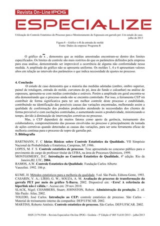Utilização do Controle Estatístico do Processo para o Monitoramento de Espessura em garrafa pet: Um estudo de caso.
julho de 2013
ISSN 2179-5568 – Revista Especialize On-line IPOG - Goiânia - 5ª Edição nº 005 Vol.01/2013 – julho/2013
Figura 8 – Gráfico x-R da entrada do molde
Fonte: Dados da empresa/ Programa R
O gráfico de x , demonstra que as médias amostradas encontram-se dentro dos limites
especificados. Os limites de controle são mais restritos do que os parâmetros definidos pela empresa
para essa análise, demonstrando ser improvável a ocorrência de alguma não conformidade nessa
medida. A amplitude do gráfico não se apresenta uniforme. Os moldes 1, 4 e 6 apresentam valores
altos em relação ao intervalo dos parâmetros o que indica necessidade de ajustes no processo.
4. Conclusão
O estudo de caso demonstra que a maioria das medidas adotadas (ombro, ombro superior,
painel de rotulagem, entrada do molde, curvatura do pé, área do fundo e calcanhar) na análise de
espessura, apresenta-se com médias controladas e estáveis. Porém a amplitude em geral encontra-se
alta demonstrando que o processo ainda não se encontra controlado. Por isso, a ferramenta CEP irá
contribuir de forma significativa para ter um melhor controle deste processo e estabilidade,
contribuindo na identificação das possíveis causas das variações encontradas, melhorando assim a
qualidade de conformação dos produtos produzidos atendendo às necessidades dos clientes de
forma previsível e com oscilações controladas, e aumentando assim a produtividade, minimizando o
tempo, devido à diminuição de intervenções corretivas no processo.
Mas, o CEP dependerá de muitos fatores como apoio da gerência, treinamento dos
colaboradores, comprometimento das pessoas envolvidas no processo e principalmente da tomada
de ações corretivas quando detectadas as causas das variações, para ser uma ferramenta eficaz de
melhoria contínua para o processo de sopro de garrafas pet.
5. Bibliografia
BARTMANN, F. C Ideias Básicas sobre Controle Estatístico da Qualidade. VII Simpósio
Nacional de Probabilidade e Estatística, Campinas, SP, 1986.
LOPES, M. F. S. Controle estatístico de processo. Tese apresentada no concurso público para o
provimento do cargo de professor titular da UFBA, na área de Processos Químicos, 1999.
MONTGOMERY, D.C. Introdução ao Controle Estatístico de Qualidade, 4º edição. Rio de
Janeiro,RJ, LTC, 2004.
RAMOS, A.W. Controle Estatístico da Qualidade. Fundação Carlos Alberto
Vanzolini. 1992. 186 p.
KUME, H. Métodos estatísticos para a melhoria da qualidade. 5.ed. São Paulo, Editora Gente, 1993.
CASARIN, V. A.; LÍRIO, G. W.; SOUZA, A. M. Avaliação do processo de transformação da
garrafa PET por meio do gráfico X-Barra. 2002. Disponível em: <Erro! A referência de
hiperlink não é válida.>. Acesso em: 29 nov.2010.
SLACK, Nigel; CHAMBERS, Stuart; JOHNSTON, Robert. Administração da produção. 2. ed.
São Paulo: Atlas, 2002.
TOLEDO, José Carlos. Introdução ao CEP: controle estatístico de processo. São Carlos –
Material de treinamento interno da companhia: DEP/UFSCAR. 2002.
MARTINS, Roberto Antônio. Controle estatístico de processo. São Carlos. DEP/UFSCAR. 2002.
 