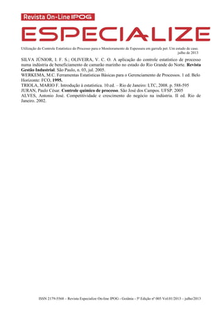 Utilização do Controle Estatístico do Processo para o Monitoramento de Espessura em garrafa pet: Um estudo de caso.
julho de 2013
ISSN 2179-5568 – Revista Especialize On-line IPOG - Goiânia - 5ª Edição nº 005 Vol.01/2013 – julho/2013
SILVA JÚNIOR, I. F. S.; OLIVEIRA, V. C. O. A aplicação do controle estatístico de processo
numa indústria de beneficiamento de camarão marinho no estado do Rio Grande do Norte. Revista
Gestão Industrial. São Paulo, n. 03, jul. 2005.
WERKEMA, M.C. Ferramentas Estatísticas Básicas para o Gerenciamento de Processos. 1 ed. Belo
Horizonte: FCO, 1995.
TRIOLA, MARIO F. Introdução à estatística. 10.ed. – Rio de Janeiro: LTC, 2008. p. 588-595
JURAN, Paulo César. Controle químico de processo. São José dos Campos. UFSP. 2005
ALVES, Antonio José. Competitividade e crescimento do negócio na indústria. II ed. Rio de
Janeiro. 2002.
 