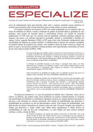 Utilização do Controle Estatístico do Processo para o Monitoramento de Espessura em garrafa pet: Um estudo de caso.
julho de 2013
ISSN 2179-5568 – Revista Especialize On-line IPOG - Goiânia - 5ª Edição nº 005 Vol.01/2013 – julho/2013
serve de embasamento tanto para decisões sobre todo o sistema, anulando causas aleatórias ou
comuns como decisões sobre o local específico para se tentar anular as causas sistemáticas.
O Controle Estatístico do Processo (CEP) vem sendo implantado em um número cada vez
maior de indústrias no Brasil, visando à obtenção de ganhos de produtividade e qualidade de seus
produtos, num cenário de mercado aberto à concorrência externa, em virtude da crescente
globalização. O CEP mais que um controle total de qualidade, estimula mudanças culturais na
empresa, que passa a ter enfoque principal na qualidade, atenção à variabilidade e trabalho em
equipe. Assim, segundo Bartmann (1986) o CEP surge como uma ferramenta indispensável para
consolidação da indústria no cenário mundial. A indústria passa a desejar não somente a produção
de produtos dentro da exigência dos clientes, mas também a partir de ações corretivas, atingir um
ponto no qual o seu processo produtivo forneça produtos com especificações controladas em torno
de um valor total ou médio (LOPES, 1999).
Na visão de Montgomery (2004) o objetivo primário do Controle Estatístico do Processo é
a redução sistemática da variabilidade nas características-chave do produto, fornecendo as
ferramentas necessárias para avaliação e melhoria de processos, produtos e serviços de
forma abrangente. Ainda segundo Montgomery (2004), uma definição para qualidade é que
esta é inversamente proporcional à variabilidade.
A obtenção da qualidade desejada ou até mesmo a superação desta meta é um fator
diferencial para a empresa e/ou indústria, levando a uma melhor competitividade e tendo
como consequência a manutenção desta empresa no mercado e um crescimento na
rentabilidade do negócio (ALVES, 2003).
Cada característica de qualidade do produto deve ser definida de forma que possa ser
medida e então controlada. (SLACK; CHAMBERS; JOHNSTON, 2002).
Para que a qualidade do produto seja verificada utiliza-se o processo de amostragem, onde
através de métodos estatísticos busca-se checar a qualidade do produto de modo a fazer
interferências sobre a operação. O método mais utilizado é o procedimento chamado
controle estatístico de processo - CEP (statistical process control – SPC). Esse método
preocupa-se com a amostragem do processo durante a produção dos bens ou a entrega de
serviços. Com base nessa amostragem, as decisões são tomadas sobre se o processo está
“sob controle”, isto é, se está operando como devia. (SLACK; CHAMBERS; JOHNSTON,
2002).
Em processos produtivos, e o caso de produção de bebidas não é diferente, várias são os
efeitos, ou defeitos, que podem surgir como problemas no sistema. Estatisticamente as variações
são classificadas em aleatórias ou sistemáticas. Qualquer variável ou variação aleatória não pode ser
prevista e está intrínseca ao sistema, possuindo uma função de probabilidade que determina a
probabilidade da ocorrência ou não de determinados eventos. Esta função de probabilidade, será
dada devido aos fatores formadores do sistema como um todo. Em geral, imagine uma máquina, a
função que determina o tempo médio entre falhas deste equipamento é obtida através da
confiabilidade de cada um dos seus componentes, e é uma função em uma variável aleatória
contínua, a saber, o tempo de falha.
Já variações sistemáticas são aquelas que podem ser previstas ou observadas. Isto se dá
devido ao fato de haver uma relação forte de causa e consequência em que, quando da
presença de determinado fator, sabe-se que o efeito (diverso ou não) aparecerá. Variações
deste tipo podem ser eliminadas, eliminando-se a causa que as gerou, uma vez que a mesma
é observável e na maioria dos casos controlável (TOLEDO, 2002).
 