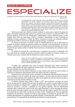 Utilização do Controle Estatístico do Processo para o Monitoramento de Espessura em garrafa pet: Um estudo de caso.
julho de 2013
ISSN 2179-5568 – Revista Especialize On-line IPOG - Goiânia - 5ª Edição nº 005 Vol.01/2013 – julho/2013
As variações podem em geral, mas não é regra, causar defeitos nos produtos finais, nas suas
especificações, ou mesmo “defeitos” nos orçamentos iniciais que se tornam inválidos
perante estas variações. Estes defeitos seguem a mesma linha de raciocínio das variações,
ou seja, quando se originam de fatores internos e intrínsecos aos sistemas, são chamados de
defeitos crônicos, pois somente podem ser sanados com a mudança do sistema. Já defeitos
esporádicos, podem aparecer ou não, em geral aparecem quando a existência ou não de uma
causa específica, e justamente devido a esta relação causal é que estes defeitos são mais
fáceis de serem sanados (MARTINS, 2002).
Porém, para sanar estes defeitos é preciso conhecer as causas que os geram. De posse dos
dados e da análise propiciada pelos gráficos de controle, entra em ação o já conhecido PDCA. Em
primeira instância o CEP serve de entrada para o planejamento e para as primeiras ações a serem
tomadas. Novo CEP, por assim dizer, é feito e o sistema é realimentado, ou seja, é realizado um
feedback, de forma a propiciar o “Check” do PDCA. O processo é revisto e os resultados avaliados
para finalizar o PDCA, com foco na chamada melhoria contínua, ou KAIZEN.
O controle do processo é exercido a partir de medidas parciais de um ou mais peças ou
unidades de produto retiradas do processo durante sua execução. Esse procedimento irá permitir
avaliar a características de qualidade de interesse antes do término do lote de produção. Isso é mais
eficiente do que somente avaliar o resultado final do processo, classificando-o em conforme ou não-
conforme.
Os gráficos de controle são o meio pelo qual a variação de um processo é controlada. Com
base num estudo da variação do processo é possível a partir do gráfico de controle verificar se a
variação do processo é somente fruto da influência de causas comuns ou não.
Através do uso de gráficos de controle, é possível detectar os defeitos, prevenir ajustes
desnecessários no processo, estabelecer um diagnóstico, além de um monitoramento do
estado do mesmo, distinguindo assim as causas comuns e causas especiais de variabilidade.
(SILVA JÚNIOR; OLIVEIRA, 2005).
O gráfico deve apresentar uma zona de controle delimitada pelos limites naturais do
processo, denominados de limite superior de controle (LSC) e um limite inferior de controle (LIC).
Eles são separados por uma linha central (LC).
Quando o processo está sob controle estatístico, ou seja, somente sobre efeito de causas comuns, as
estatísticas se distribuem aleatoriamente dentro dos limites inferiores e superiores.
Já quando uma causa especial ocorre, ela poderá ser prontamente identificada pela análise de
uma ocorrência ou de um conjunto de pontos que tendem a sair para além da zona de controle.
Logo, pela análise pontual ou da seqüência de pontos de um gráfico de controle é possível avaliar se
um processo está sob controle estatístico ou não.
O objetivo principal deste estudo é utilizar o CEP para monitorar o processo de sopro,
através da espessura da garrafa PET por meio dos gráficos de controle em uma indústria de água
mineral, localizada em Anápolis-GO. A adoção da ferramenta fornecerá a fábrica mais uma forma
eficaz de monitorar e controlar a qualidade de suas garrafas sopradas, além de indiretamente
contribuir para a redução dos custos devido mais especificamente à correta utilização da matéria-
prima de maior custo para empresa, que são as pré-formas que dão origem à garrafa PET, por meio
da monitoração de várias etapas do processo de sopro, como: temperatura do forno da sopradora,
temperatura da pré-forma e pressão do sopro de água gelada, na formação da garrafa PET, que
resultam principalmente na qualidade das garrafas sopradas evidenciada pelas análises de espessura
que demostram a homogeneidade de distribuição de material no corpo da garrafa.
 