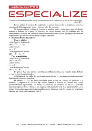 Utilização do Controle Estatístico do Processo para o Monitoramento de Espessura em garrafa pet: Um estudo de caso.
julho de 2013
ISSN 2179-5568 – Revista Especialize On-line IPOG - Goiânia - 5ª Edição nº 005 Vol.01/2013 – julho/2013
Para o gráfico de controle das amplitudes os pontos plotados são as amplitudes amostrais,
tomadas pela diferença entre o maior e o menor valor das amostras.
Na interpretação de gráficos de controle, o seguinte ponto é muito importante: Os limites
superior e inferior de controle se baseiam no comportamento real do processo, não no
comportamento desejado. Os limites de controle não são relacionados com quaisquer especificações
ou parâmetros que possam ter sido decretadas pelo fabricante.
3. Cálculo dos limites de controle
 Para as médias:
Limite Superior de Controle:
Linha Central:
Limite Inferior de Controle:
Para as amplitudes:
Limite Superior de controle:
Linha Central:
Limite Inferior de Controle:
No gráfico , a linha central é a média das médias amostrais, que é igual à média de todos
os valores amostrais combinados.
A linha central é a média das amplitudes amostrais, isto é, a soma das amplitudes amostrais
dividida pelo número de amostras.
Os valores A2, D4 e D3 foram calculados pelos peritos em controle de qualidade e se
destinam a simplificar os cálculos. Os limites superior e inferior de controle são valores
aproximadamente equivalentes aos limites do intervalo de confiança de 99,7%, é portanto,
altamente improvável que valores de um processo estatisticamente estável se localizem além desses
limites. Se um valor realmente se encontra além desses limites de controle, é muito provável que o
processo não esteja estatisticamente estável.
 