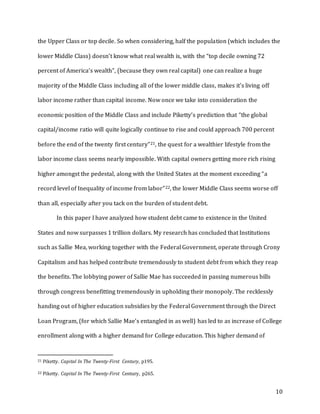10
the Upper Class or top decile. So when considering, half the population (which includes the
lower Middle Class) doesn’t know what real wealth is, with the “top decile owning 72
percent of America’s wealth”, (because they own real capital) one can realize a huge
majority of the Middle Class including all of the lower middle class, makes it’s living off
labor income rather than capital income. Now once we take into consideration the
economic position of the Middle Class and include Piketty’s prediction that “the global
capital/income ratio will quite logically continue to rise and could approach 700 percent
before the end of the twenty first century”21, the quest for a wealthier lifestyle from the
labor income class seems nearly impossible. With capital owners getting more rich rising
higher amongst the pedestal, along with the United States at the moment exceeding “a
record level of Inequality of income from labor”22, the lower Middle Class seems worse off
than all, especially after you tack on the burden of student debt.
In this paper I have analyzed how student debt came to existence in the United
States and now surpasses 1 trillion dollars. My research has concluded that Institutions
such as Sallie Mea, working together with the Federal Government, operate through Crony
Capitalism and has helped contribute tremendously to student debt from which they reap
the benefits. The lobbying power of Sallie Mae has succeeded in passing numerous bills
through congress benefitting tremendously in upholding their monopoly. The recklessly
handing out of higher education subsidies by the Federal Government through the Direct
Loan Program, (for which Sallie Mae’s entangled in as well) has led to as increase of College
enrollment along with a higher demand for College education. This higher demand of
21 Piketty. Capital In The Twenty-First Century, p195.
22 Piketty. Capital In The Twenty-First Century, p265.
 