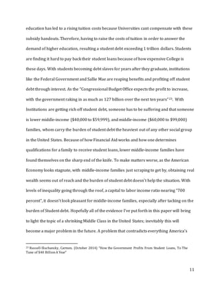 11
education has led to a rising tuition costs because Universities cant compensate with these
subsidy handouts. Therefore, having to raise the costs of tuition in order to answer the
demand of higher education, resulting a student debt exceeding 1 trillion dollars. Students
are finding it hard to pay back their student loans because of how expensive College is
these days. With students becoming debt slaves for years after they graduate, institutions
like the Federal Government and Sallie Mae are reaping benefits and profiting off student
debt through interest. As the “Congressional Budget Office expects the profit to increase,
with the government raking in as much as 127 billion over the next ten years”23. With
Institutions are getting rich off student debt, someone has to be suffering and that someone
is lower middle-income ($40,000 to $59,999), and middle-income ($60,000 to $99,000)
families, whom carry the burden of student debt the heaviest out of any other social group
in the United States. Because of how Financial Aid works and how one determines
qualifications for a family to receive student loans, lower middle-income families have
found themselves on the sharp end of the knife. To make matters worse, as the American
Economy looks stagnate, with middle-income families just scraping to get by, obtaining real
wealth seems out of reach and the burden of student debt doesn’t help the situation. With
levels of inequality going through the roof, a capital to labor income ratio nearing “700
percent”, it doesn’t look pleasant for middle-income families, especially after tacking on the
burden of Student debt. Hopefully all of the evidence I’ve put forth in this paper will bring
to light the topic of a shrinking Middle Class in the United States; inevitably this will
become a major problem in the future. A problem that contradicts everything America’s
23 Russell-Sluchansky, Carmen. (October 2014) “How the Government Profits From Student Loans, To The
Tune of $40 BillionA Year”
 