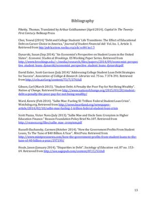 13
Bibliography
Piketty, Thomas. Translated by Arthur Goldhammer (April 2014). Capital In The Twenty-
First Century. Belknap Press
Choi, Yeseul (2014) “Debt and College Students’ Life Transitions: The Effect of Educational
Debt on Career Choice in America,” Journal of Student Financial Aid: Vol. Iss. 1, Article 3.
Retrieved from http://publications.nasfaa.org/jsfa/vol44/iss1/3
Dynarski, Susan (Sep 2014). “An Economist’s Perspective on Student Loans in the United
States”. Economic Studies at Brookings. ES Working Paper Series. Retrieved from
http://www.brookings.edu/~/media/research/files/papers/2014/09/economist_perspec
tive_student_loans_dynarski/economist_perspective_student_loans_dynarski.pdf
David Eisler, Scott Garrison (July 2014) “Addressing College Student Loan Debt Strategies
for Success”. Association of College & Research Libraries vol. 75 no. 7 374-391. Retrieved
from http://crln.acrl.org/content/75/7/374.full
Gibson, Carl (March 2015). “Student Debt: A Penalty the Poor Pay for Not Being Wealthy”.
Nation of Change, Retrieved from http://www.nationofchange.org/2015/03/28/student-
debt-a-penalty-the-poor-pay-for-not-being-wealthy/
Ward, Kenric (Feb 2014). “Sallie Mae: Fueling $1 Trillion Federal Student Loan Crisis”.
Watchdog.org, Retrieved from http://news.heartland.org/newspaper-
article/2014/02/10/sallie-mae-fueling-1-trillion-federal-student-loan-crisis
Scott Piazza, Victor Nava (July 2013). “Sallie Mae and Uncle Sam: Cronyism in Higher
Education Finance.” Reason Foundation Policy Brief No.107. Retrieved from
http://reason.org/files/sallie_mae_cronyism.pdf
Russell-Sluchansky, Carmen (October 2014). “How the Government Profits From Student
Loans, To The Tune of $40 Billion A Year”. MintPress. Retrieved from
http://www.mintpressnews.com/how-the-government-profits-from-student-loans-to-the-
tune-of-40-billion-a-year/197199/
Houle, Jason (January 2014). “Disparities in Debt”. Sociology of Education vol. 87 no. 153-
69. Retrieved from http://soe.sagepub.com/content/87/1/53.full
 