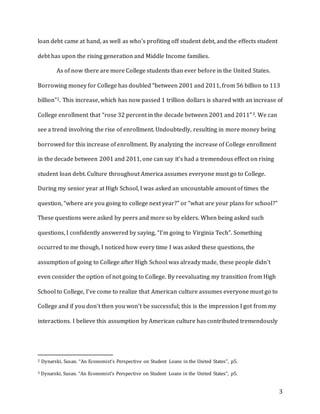 3
loan debt came at hand, as well as who’s profiting off student debt, and the effects student
debt has upon the rising generation and Middle Income families.
As of now there are more College students than ever before in the United States.
Borrowing money for College has doubled “between 2001 and 2011, from 56 billion to 113
billion”2. This increase, which has now passed 1 trillion dollars is shared with an increase of
College enrollment that “rose 32 percent in the decade between 2001 and 2011”3. We can
see a trend involving the rise of enrollment. Undoubtedly, resulting in more money being
borrowed for this increase of enrollment. By analyzing the increase of College enrollment
in the decade between 2001 and 2011, one can say it’s had a tremendous effect on rising
student loan debt. Culture throughout America assumes everyone must go to College.
During my senior year at High School, I was asked an uncountable amount of times the
question, “where are you going to college next year?” or “what are your plans for school?”
These questions were asked by peers and more so by elders. When being asked such
questions, I confidently answered by saying, “I’m going to Virginia Tech”. Something
occurred to me though, I noticed how every time I was asked these questions, the
assumption of going to College after High School was already made, these people didn’t
even consider the option of not going to College. By reevaluating my transition from High
School to College, I’ve come to realize that American culture assumes everyone must go to
College and if you don’t then you won’t be successful; this is the impression I got from my
interactions. I believe this assumption by American culture has contributed tremendously
2 Dynarski, Susan. “An Economist’s Perspective on Student Loans in the United States”, p5.
3 Dynarski, Susan. “An Economist’s Perspective on Student Loans in the United States”, p5.
 