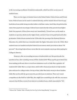 4
to the increasing enrollment of students nationwide, which has led to an increase of
student loans.
There are two types of student loans in the United States, Federal loans and Private
loans. Federal loans can be made to students directly and the student doesn’t have to pay
back these loans while being enrolled within a half time status, but if they drop below this
status then payment must begin. Federal loans made directly to the parents have higher
limits but payment of these loans must start immediately. Private loans can be made to
students or parents, which involve higher limits and don’t have to be paid back until after
graduation. Federal loans started in the 1950s after the passing of the National Defense
Education Act, which then was extended under the Higher Education Act in the 1960s. Most
student loans are handed out by the Federal Government, which proceeds at about “90
percent”4. Receiving Federal loans seems like the more popular way to go when paying for
College in America.
However, after an exceeding increase of student debt over the past decade, the
question arises, who is making money off this student debt? Many say the government has
been making profit and others reveal how institutions such as Sallie Mae capitalize off
student debt. Sallie Mae is a corporation, which offers financial products to help families
plan and save for college tuition. On top of that, Sallie Mae lends money to these families.
Sallie Mae works with the government to provide loans to students. There isn’t much
competition in the field for Sallie Mae, this might have something to do with the enormous
amount of profit they receive from interest on student loans, which amounted to “321
4 Gibson, Carl. “Student Debt: A Penalty the Poor Pay for Not Being Wealthy” Occupy.com
 