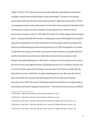 5
million in 2010”5. The Federal Government backs Sallie Mae. Shareholders of Sallie Mae
capitalize considerably from this alliance, these Shareholder’s “profits are boosted by
special deals and breaks from the Federal Government”6. Sallie Mae started off in 1972 by
receiving government-conferred benefits from the Federal Financing Bank; this allowed the
corporation to surpass any of its competitors by having close ties with the Federal
Government. So much so that in “1991 Sallie Mae held 27% of federally guaranteed student
loans”7, subsequently Sallie Mae became a Lobbying presence in Washington from which it
pushed for Independence from the Federal Government and got it after the passing of the
Student Loan Marketing Association Reorganization Act in 1996. Passing this Act resulted
in Sallie Mea becoming an all-Private corporation. But ties between monopolist Sallie Mea
and the Feds didn’t break off just yet; Sallie Mae continued to have an alliance with
Congress through lobbying power, which led to avoidance of various business fees such as
the exit fee. One of the biggest benefits of going fully private was “its ability to acquire new
sources of volume without first needing to seek the approval of external entities like the
federal bureaucracy”8. Sallie Mae through its lobbying power was able to get the best of
both worlds after the passing of the Bankruptcy Abuse Prevention and Consumer
Protection Act in 2005. This made “federally guaranteed student loans non-dispensable in
bankruptcy to privately originated student loans”9. Now private loans were just as difficult
5 Ward, Kenric. “Sallie Mae: Fueling $1 trillion federal student loan crisis”
6 Ward, Kenric. “Sallie Mae: Fueling $1 trillion federal student loan crisis”
7 Scott Piazza, Victor Nava. “Sallie Mae and Uncle Sam: Cronyism in Higher Education Finance.” p2.
8 Scott Piazza, Victor Nava. “Sallie Mae and Uncle Sam: Cronyism in Higher Education Finance.” p3.
9 Scott Piazza, Victor Nava. “Sallie Mae and Uncle Sam: Cronyism in Higher Education Finance.” p3.
 