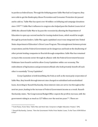 6
to pardon as federal loans. Through the lobbying power Sallie Mae had on Congress, they
were able to get the Bankruptcy Abuse Prevention and Consumer Protection Act passed
and to add on, “Sallie Mae has spent over 40 million on lobbying and campaign donations
since 1997”10. Sallie Mae’s influence in congress also helped pass the Student Loans Act of
2008, this allowed Sallie Mae to by pass the recession by allowing the Department of
Education to open up a second market for issuing student loans, which would be sought
through by private lenders. Sallie Mae again capitalized once it was integrated into United
States department of Education’s Direct Loan Program. This entanglement between private
corporations and the Federal Government can be dangerous and leads to the disallowing of
other private lending companies to flourish through competition. Sallie Mae has remained
on top in this economic sector through its alliance with the Federal Government because
Politicians have found it useful to allow Crony Capitalism within our economy. The
embroilment of big business and government officials who both privately benefit off each
other is essentially “Crony Capitalism”.
Crony Capitalism is both benefitting the Feds as well as the monopoly corporation of
Sallie Mae, they benefit through interest rates charged on subsidized and unsubsidized
loans. According to Russell-Sluchansky, these interest rates are set to rise throughout the
next ten years, leading to the increase of Federal Government income as a result. Russell-
Sluchansky states, “the Congressional Budget Office expects the profit to increase, with the
government raking in as much as 127 billion over the next ten years”11. These are
10 Scott Piazza, Victor Nava. “Sallie Mae and Uncle Sam: Cronyism in Higher Education Finance.” (P4)
11 Russell-Sluchansky, Carmen. “How the Government Profits From Student Loans, To the Tune of $40 Billion
A Year”
 