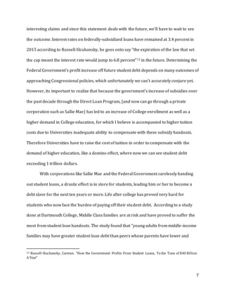 7
interesting claims and since this statement deals with the future, we’ll have to wait to see
the outcome. Interest rates on federally-subsidized loans have remained at 3.4 percent in
2015 according to Russell-Slcuhansky, he goes onto say “the expiration of the law that set
the cap meant the interest rate would jump to 6.8 percent”12 in the future. Determining the
Federal Government’s profit increase off future student debt depends on many outcomes of
approaching Congressional policies, which unfortunately we can’t accurately conjure yet.
However, its important to realize that because the government’s increase of subsidies over
the past decade through the Direct Loan Program, (and now can go through a private
corporation such as Sallie Mae) has led to an increase of College enrollment as well as a
higher demand in College education, for which I believe is accompanied to higher tuition
costs due to Universities inadequate ability to compensate with these subsidy handouts.
Therefore Universities have to raise the cost of tuition in order to compensate with the
demand of higher education, like a domino effect, where now we can see student debt
exceeding 1 trillion dollars.
With corporations like Sallie Mae and the Federal Government carelessly handing
out student loans, a drastic effect is in store for students, leading him or her to become a
debt slave for the next ten years or more. Life after college has proved very hard for
students who now face the burden of paying off their student debt. According to a study
done at Dartmouth College, Middle Class families are at risk and have proved to suffer the
most from student loan handouts. The study found that “young adults from middle-income
families may have greater student loan debt than peers whose parents have lower and
12 Russell-Sluchansky, Carmen. “How the Government Profits From Student Loans, To the Tune of $40 Billion
A Year”
 