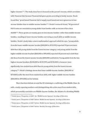 8
higher incomes”13. The study done here is focused on the parent’s income, which correlates
with Financial Aid, because Financial Aid gives grants according to family income. Houle
found that, “grant based Financial Aid is largely need-based and more generous to low-
income families than to middle income families”14. Houle’s research found, “90 percent of
Pell Grants are awarded to young adults from families with an income of less than
40,000”15. These grants are mainly given to low-income families rather than middle-income
families, resulting in lower-income families not owing as much debt as middle-income
families. Houle’s study takes a more mathematical approach which he says, “young adults
from the lower-middle-income bracket ($40,000 to $59,999) reported 59 percent more
debt than did young adults from the lowest income category: and young adults from the
higher-middle-income bracket ($60,000 to $99,000) reported 30 percent more debt than
did those from the lowest income bracket ($40,000 and below). Young adults from the two
highest income brackets ($100,000 to $149,999 and $150,000+), however, have
significantly less student loan debt than do young adults from the lowest income
category”16. Houle’s findings shows that lower middle-income families ($40,000 to
$59,000) suffer the most from student loan debt, with higher middle-income families
($60,000 to $99,000) not far behind.
There has been debate around the US retaining to a suffering of the Middle Class. So
with a study exposing numbers and distinguishing who aches most from student debt,
which presumably concludes are Middle-Income families, the debate of a shrinking Middle
13 Houle, Jason. (“Disparities in Debt”. Sec: Middle Income Squeeze) Sociology of Education.
14 Houle, Jason. (“Disparities in Debt” Section: Middle Income Squeeze) Sociology of Education.
15 Houle, Jason. (“Disparities in Debt” Section: Middle Income Squeeze) Sociology of Education.
16 Houle, Jason. (“Disparities in Debt” Section: Results) Sociology of Education.
 