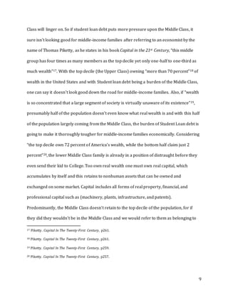 9
Class will linger on. So if student loan debt puts more pressure upon the Middle Class, it
sure isn’t looking good for middle-income families after referring to an economist by the
name of Thomas Piketty, as he states in his book Capital in the 21st Century, “this middle
group has four times as many members as the top decile yet only one-half to one-third as
much wealth”17. With the top decile (the Upper Class) owning “more than 70 percent”18 of
wealth in the United States and with Student loan debt being a burden of the Middle Class,
one can say it doesn’t look good down the road for middle-income families. Also, if “wealth
is so concentrated that a large segment of society is virtually unaware of its existence”19,
presumably half of the population doesn’t even know what real wealth is and with this half
of the population largely coming from the Middle Class, the burden of Student Loan debt is
going to make it thoroughly tougher for middle-income families economically. Considering
“the top decile own 72 percent of America’s wealth, while the bottom half claim just 2
percent”20, the lower Middle Class family is already in a position of distraught before they
even send their kid to College. Too own real wealth one must own real capital, which
accumulates by itself and this retains to nonhuman assets that can be owned and
exchanged on some market. Capital includes all forms of real property, financial, and
professional capital such as (machinery, plants, infrastructure, and patents).
Predominantly, the Middle Class doesn’t retain to the top decile of the population, for if
they did they wouldn’t be in the Middle Class and we would refer to them as belonging to
17 Piketty. Capital In The Twenty-First Century, p261.
18 Piketty. Capital In The Twenty-First Century, p261.
19 Piketty. Capital In The Twenty-First Century, p259.
20 Piketty. Capital In The Twenty-First Century, p257.
 