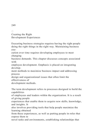 249
Creating the Right
Development Experiences
Executing business strategies requires having the right people
doing the right things in the right way. Maintaining business
exe-
cution over time requires developing employees to meet
changing
business demands. This chapter discusses concepts associated
with
employee development. Emphasis is placed on integrating
develop-
ment methods to maximize business impact and addressing
process
design and organizational issues that often limit the
effectiveness of
development methods.
The term development refers to processes designed to build the
capabilities
of employees and leaders within the organization. It is a result
of giving people
experiences that enable them to acquire new skills, knowledge,
and insights. It
also involves providing tools that help people maximize the
learning obtained
from these experiences, as well as putting people in roles that
expose them to
novel tasks and environments, establishing relationships that
 