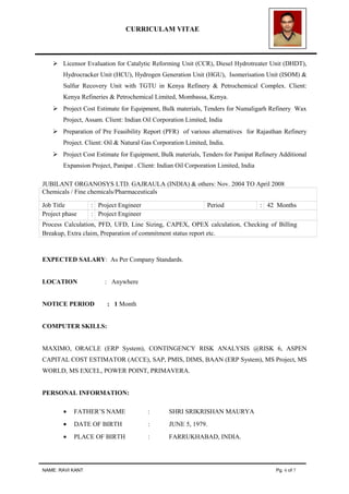 CURRICULAM VITAE
 Licensor Evaluation for Catalytic Reforming Unit (CCR), Diesel Hydrotreater Unit (DHDT),
Hydrocracker Unit (HCU), Hydrogen Generation Unit (HGU), Isomerisation Unit (ISOM) &
Sulfur Recovery Unit with TGTU in Kenya Refinery & Petrochemical Complex. Client:
Kenya Refineries & Petrochemical Limited, Mombassa, Kenya.
 Project Cost Estimate for Equipment, Bulk materials, Tenders for Numaligarh Refinery Wax
Project, Assam. Client: Indian Oil Corporation Limited, India
 Preparation of Pre Feasibility Report (PFR) of various alternatives for Rajasthan Refinery
Project. Client: Oil & Natural Gas Corporation Limited, India.
 Project Cost Estimate for Equipment, Bulk materials, Tenders for Panipat Refinery Additional
Expansion Project, Panipat . Client: Indian Oil Corporation Limited, India
JUBILANT ORGANOSYS LTD. GAJRAULA (INDIA) & others: Nov. 2004 TO April 2008
Chemicals / Fine chemicals/Pharmaceuticals
Job Title : Project Engineer Period : 42 Months
Project phase : Project Engineer
Process Calculation, PFD, UFD, Line Sizing, CAPEX, OPEX calculation, Checking of Billing
Breakup, Extra claim, Preparation of commitment status report etc.
EXPECTED SALARY: As Per Company Standards.
LOCATION : Anywhere
NOTICE PERIOD : 1 Month
COMPUTER SKILLS:
MAXIMO, ORACLE (ERP System), CONTINGENCY RISK ANALYSIS @RISK 6, ASPEN
CAPITAL COST ESTIMATOR (ACCE), SAP, PMIS, DIMS, BAAN (ERP System), MS Project, MS
WORLD, MS EXCEL, POWER POINT, PRIMAVERA.
PERSONAL INFORMATION:
• FATHER’S NAME : SHRI SRIKRISHAN MAURYA
• DATE OF BIRTH : JUNE 5, 1979.
• PLACE OF BIRTH : FARRUKHABAD, INDIA.
NAME: RAVI KANT Pg. 6 of 7
 