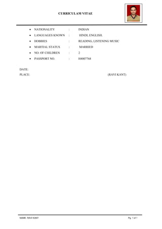 CURRICULAM VITAE
• NATIONALITY : INDIAN
• LANGUAGES KNOWN : HINDI, ENGLISH.
• HOBBIES : READING, LISTENING MUSIC
• MARTIAL STATUS : MARRIED
• NO. OF CHILDREN : 2
• PASSPORT NO. : H4007768
DATE:
PLACE: (RAVI KANT)
NAME: RAVI KANT Pg. 7 of 7
 