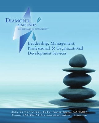 Leadership, Management,
Professional & Organizational
Development Services
3 5 6 7 B e n t o n S t r e e t , # 3 1 5 • S a n t a C l a r a , C A 9 5 0 5 1
P h o n e : 4 0 8 . 5 5 4 . 0 1 1 0 • w w w. d i a m o n d a s s o c i a t e s . n e t
Leadership,Management,Professional
&OrganizationalDevelopmentServices
3567BentonSt.,#315•SantaClara,CA95051
www.diamondassociates.net
Dr.ArLyneDiamondhasaremarkablegiftforhelpingpeopleachieveafar
higherlevelofwellbeingthantheymightotherwisehavefeltpossible.Atthe
coreofthis‘gift’isthegreatdepthofcaring,emotionalsensitivityandhuman
empathyshepossesses,andherdeepandabiding
beliefintheinnatevalueandpossibilityofeachindividual.
Dr.RichardC.Eden,Sr.Vice-PresidentGigabitLogic
We serve a wide-range of clients, covering many different
industries and needs. Based in Silicon Valley, California, we
work with companies across the country and the world. The
work we do is not product-based, but people-based and thus we
are able to serve the needs of those in many different industries.
• Start-Ups
• Individuals – Groups
• Small Business – Professional Practice
• Organizations, Private & Public
• Government Agencies
• Non-Profit Associations: Professional, Religious, Charity
• Change – New CEO, Mergers/Acquisitions
CLIENTS
Diamond Associates specializes in people
and processes in the workplace.
We transform individuals and organizations by listening,
cleaving to the essence of the problem, enabling clients to
get the best out of themselves and others.
Diamond Associates’ process has been described as
insightful, warm, direct and effective. We have been able to
accomplish significant and innovative changes for our clients
creating an environment which allows them to continue their
efforts along a better and more effective path.
C
M
Y
CM
MY
CY
CMY
K
DA_20x6_DBL_GF_outside.pdf 1 1/12/15 7:05 PM
 