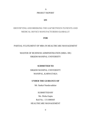 0
A
PROJECT REPORT
ON
IDENTIFYING AND BRIDGING THE GAP BETWEEN PATIENTS AND
MEDICAL DEVICE MANUFACTURERS GLOBALLY
FOR
PARTIAL FULFILMENT OF MBA IN HEALTHCARE MANAGEMENT
MASTER OF BUSINESS ADMINISTRATION (MBA- DE)
SIKKIM MANIPAL UNIVERSITY
SUBMITTED TO
SIKKIM MANIPAL UNIVERSITY
MANIPAL, KARNATAKA
UNDER THE GUIDANCE OF
Mr. Sanket Nandavadekar
SUBMITTED BY
Ms. Disha Gupta
Roll No.- 1311000445
HEALTHCARE MANAGEMENT
 
