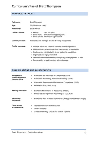 Curriculum Vitae of Brett Thompson
Brett Thompson | Curriculum Vitae 1
PERSONAL DETAILS:
Full name: Brett Thompson
Age: 25 (28 October 1990)
Nationality: South African
Contact details:  Mobile: 084 584 6451
 Email work: brett.thompson@za.ey.com
 Email private: bthompson1@live.co.uk
Current position: Assistant Audit Manager at Ernst & Young Incorporated
Profile summary:  In depth Retail and Financial Services sectors experience.
 Ability to direct projects/objectives from concept to completion
 Goal-oriented individual with strong leadership capabilities.
 Organized and highly motivated.
 Demonstrate visible leadership through regular engagement of staff.
 Proven ability to work in unison with colleagues.
QUALIFICATIONS AND ACHIEVEMENTS:
Professional
qualifications and
memberships:
 Completed the Initial Test of Competence (2013)
 Completed Accounting Professional Training (2014)
 Completed Assessment of Professional Competence (2015)
 Qualified CA(SA) (End 2015)
Tertiary education:  Bachelor of Commerce in Accounting (UNISA)
 Post Graduate Diploma in Accounting (CTA) (UKZN)
Secondary
Education:
 Bachelor’s Pass in Matric examination (2008) (Thomas More College)
Other school
achievements:
 Representative on student counsel
 Peer Counsellor
 First team Hockey, Cricket and Softball captains.
 