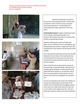 Inside story of Flash Cards (visual aids) in effective Lesson Plan.
BY: SRPEMPTLA84_Sikander Ali Rajput
District :Jacobabad
Good lesson planning is essential to
the process of teaching and learning. A teacher who
is prepared is well on his/her way to a successful
instructional experience. The development of
interesting lessons takes a great deal of time and
effort.
Sindh Reading Program brought scripted lesson plans
for the teachers teaching early grades in our
province, SRP scripted lesson plans are consist of five
activities under gaming concepts,
Likewise 1. Playing with sounds, 2. Playing with
letters, 3. Let’s read faster, 4. Let’s read together and
5.Read Aloud, every activity in single lesson plan with
individual title is inter linked to the learning the sindhi
reading.
Here I discussed the importance of visual aid, The SRP
dedicated its lot of review in this teaching method
and introduced flash cards, game cards and charts
essential almost every lesson plan using the no cost
low cost material.
Flash cards (Pictures) are great tool for seeing and
learning things in teaching methods. With the aim of
making reading skill better in student with the early
grades SRP let her teachers to use the flash cards as
basic visual aids. Research shows words in air and
gestures with hands can be forgotten but visuals do
not.
The aim of using Flash Cards to learn the reading is to
improve the independence and self esteem of all
children with learning difficulties/struggling students.
Flash cards are a really handy resource to have and
can be useful at every stage of the class. They are a
great way to present, practise and recycle vocabulary.
 