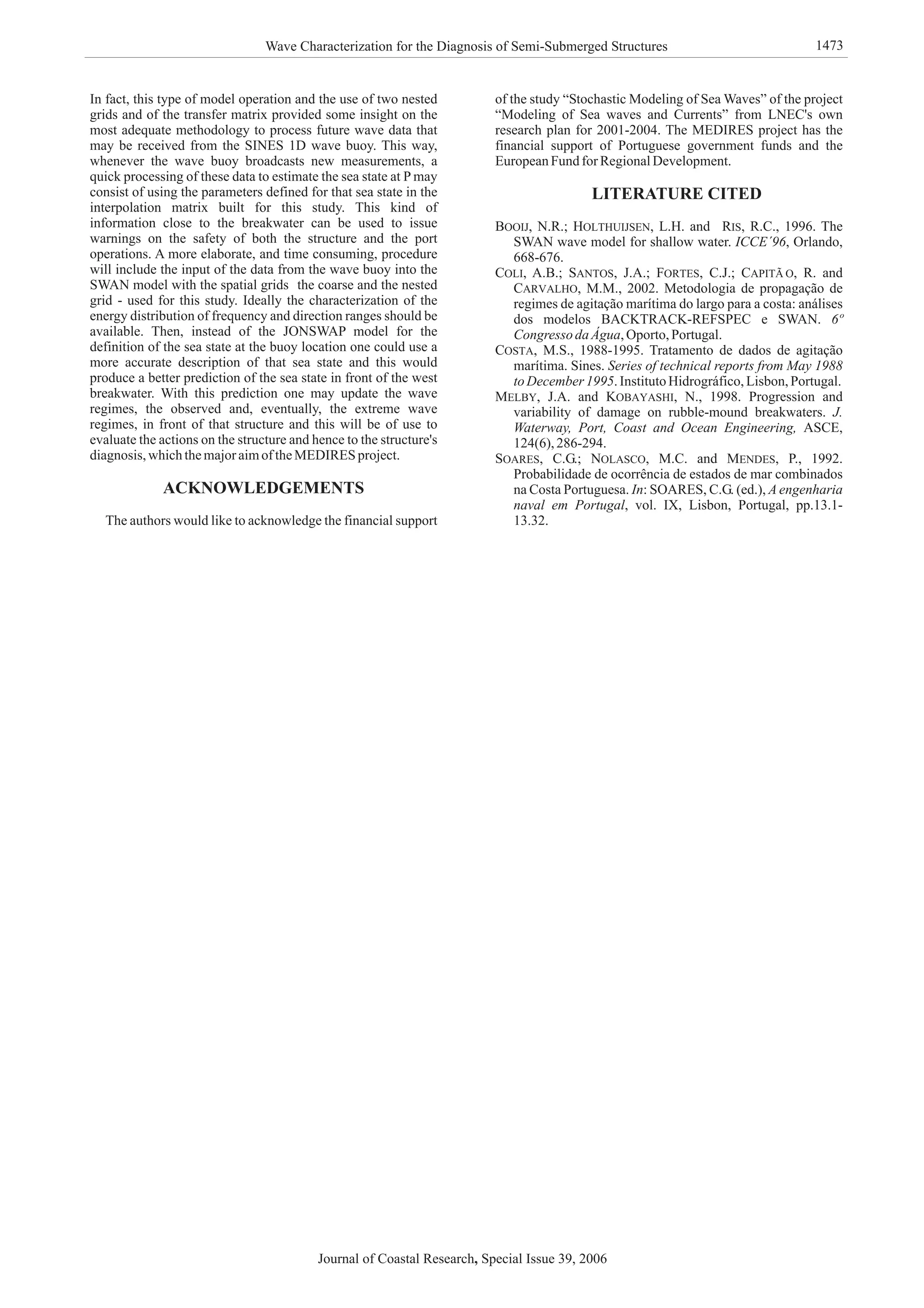 In fact, this type of model operation and the use of two nested
grids and of the transfer matrix provided some insight on the
most adequate methodology to process future wave data that
may be received from the SINES 1D wave buoy. This way,
whenever the wave buoy broadcasts new measurements, a
quick processing of these data to estimate the sea state at P may
consist of using the parameters defined for that sea state in the
interpolation matrix built for this study. This kind of
information close to the breakwater can be used to issue
warnings on the safety of both the structure and the port
operations. A more elaborate, and time consuming, procedure
will include the input of the data from the wave buoy into the
SWAN model with the spatial grids the coarse and the nested
grid - used for this study. Ideally the characterization of the
energy distribution of frequency and direction ranges should be
available. Then, instead of the JONSWAP model for the
definition of the sea state at the buoy location one could use a
more accurate description of that sea state and this would
produce a better prediction of the sea state in front of the west
breakwater. With this prediction one may update the wave
regimes, the observed and, eventually, the extreme wave
regimes, in front of that structure and this will be of use to
evaluate the actions on the structure and hence to the structure's
diagnosis,whichthemajoraimoftheMEDIRES project.
N.R.; L.H. and R.C., 1996. The
SWAN wave model for shallow water. , Orlando,
668-676.
A.B.; J.A.; C.J.; R. and
M.M., 2002. Metodologia de propagação de
regimes de agitação marítima do largo para a costa: análises
dos modelos BACKTRACK-REFSPEC e SWAN.
,Oporto,Portugal.
M.S., 1988-1995. Tratamento de dados de agitação
marítima. Sines.
.InstitutoHidrográfico,Lisbon,Portugal.
J.A. and N., 1998. Progression and
variability of damage on rubble-mound breakwaters.
ASCE,
124(6),286-294.
C.G.; M.C. and P., 1992.
Probabilidade de ocorrência de estados de mar combinados
na Costa Portuguesa. : SOARES, C.G. (ed.),
, vol. IX, Lisbon, Portugal, pp.13.1-
13.32.
ACKNOWLEDGEMENTS
LITERATURE CITED
The authors would like to acknowledge the financial support
of the study “Stochastic Modeling of Sea Waves” of the project
“Modeling of Sea waves and Currents” from LNEC's own
research plan for 2001-2004. The MEDIRES project has the
financial support of Portuguese government funds and the
EuropeanFund for RegionalDevelopment.
BOOIJ, HOLTHUIJSEN, RIS,
COLI, SANTOS, FORTES,
CARVALHO,
COSTA,
MELBY, KOBAYASHI,
SOARES, NOLASCO, MENDES,
ICCE´96
6º
Congresso daÁgua
Series of technical reports from May 1988
toDecember1995
J.
Waterway, Port, Coast and Ocean Engineering,
In A engenharia
naval em Portugal
CAPITÃ O,
Journal of Coastal Research Special Issue 39, 2006,
Wave Characterization for the Diagnosis of Semi-Submerged Structures 1473
 