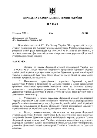 ДЕРЖАВНА СУДОВА АДМІНІСТРАЦІЯ УКРАЇНИ
Н А К А З
21 липня 2022 р. Київ № 249
Про внесення змін до наказу
ДСА України від 12.10.2021 № 347
Відповідно до статей 153, 154 Закону України "Про судоустрій і статус
суддів", Положення про Державну судову адміністрацію України, затвердженого
рішенням Вищої ради правосуддя від 17.01.2019 № 141/0/15-19 (із змінами), з
метою підвищення ефективності діяльності територіальних управлінь Державної
судової адміністрації України
НАКАЗУЮ:
1. Додаток до наказу Державної судової адміністрації України від
12.10.2021 № 347 щодо граничної чисельності працівників Державної судової
адміністрації України, територіальних управлінь Державної судової адміністрації
України в Автономній Республіці Крим, областях, містах Києві та Севастополі
викласти в редакції, що додається.
2. Начальникам територіальних управлінь Державної судової
адміністрації України в Запорізькій та Одеській областях у межах встановленої
граничної чисельності працівників розробити зміни до штатного розпису
відповідного територіального управління й подати їх на затвердження до
Державної судової адміністрації України у строк не більше трьох робочих днів з
дня видання цього наказу.
3. Управлінню з питань персоналу Державної судової адміністрації
України (Кореняк Ю. В.) у межах встановленої граничної чисельності працівників
розробити зміни до штатного розпису Державної судової адміністрації України й
подати на затвердження до Голови Державної судової адміністрації України у
строк не більше трьох робочих днів з дня видання цього наказу.
4. Відділу документального забезпечення та контролю Державної
судової адміністрації України (Парубченко Т. В.) довести копію цього наказу до
заступників Голови Державної судової адміністрації України, радників Голови
Державної судової адміністрації України, керівників самостійних структурних
підрозділів Державної судової адміністрації України, начальників територіальних
управлінь Державної судової адміністрації України в Запорізькій та Одеській
областях.
 