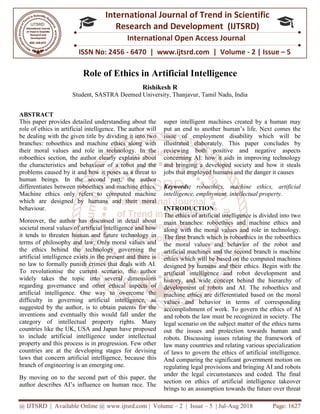 @ IJTSRD | Available Online @ www.ijtsrd.com
ISSN No: 2456
International
Research
Role of Ethics i
Student, SASTRA Deemed University
ABSTRACT
This paper provides detailed understanding about the
role of ethics in artificial intelligence. The author will
be dealing with the given title by dividing it into two
branches: roboethics and machine ethics along with
their moral values and role in technology. In the
roboethics section, the author clearly explains about
the characteristics and behaviour of a robot and the
problems caused by it and how it poses as a threat to
human beings. In the second part, the author
differentiates between roboethics and machine ethics.
Machine ethics only refers to computed machine
which are designed by humans and their moral
behaviour.
Moreover, the author has discussed in detail about
societal moral values of artificial intelligence and how
it tends to threaten human and future technology in
terms of philosophy and law. Only moral values and
the ethics behind the technology governing the
artificial intelligence exists in the present and there is
no law to formally punish crimes that deals with AI.
To revolutionise the current scenario, the author
widely takes the topic into several dimensions
regarding governance and other ethical aspects of
artificial intelligence. One way to overcome the
difficulty in governing artificial intelligence, as
suggested by the author, is to obtain patents for the
inventions and eventually this would fall under the
category of intellectual property rights. Many
countries like the UK, USA and Japan have proposed
to include artificial intelligence under intellectual
property and this process is in progression. Few other
countries are at the developing stages for devising
laws that concern artificial intelligence, becau
branch of engineering is an emerging one.
By moving on to the second part of this paper, the
author describes AI’s influence on human race. The
@ IJTSRD | Available Online @ www.ijtsrd.com | Volume – 2 | Issue – 5 | Jul-Aug 2018
ISSN No: 2456 - 6470 | www.ijtsrd.com | Volume
International Journal of Trend in Scientific
Research and Development (IJTSRD)
International Open Access Journal
Role of Ethics in Artificial Intelligence
Rishikesh R
SASTRA Deemed University, Thanjavur, Tamil Nadu, India
This paper provides detailed understanding about the
role of ethics in artificial intelligence. The author will
the given title by dividing it into two
branches: roboethics and machine ethics along with
their moral values and role in technology. In the
the author clearly explains about
the characteristics and behaviour of a robot and the
caused by it and how it poses as a threat to
human beings. In the second part, the author
differentiates between roboethics and machine ethics.
Machine ethics only refers to computed machine
which are designed by humans and their moral
r, the author has discussed in detail about
societal moral values of artificial intelligence and how
it tends to threaten human and future technology in
terms of philosophy and law. Only moral values and
the ethics behind the technology governing the
icial intelligence exists in the present and there is
no law to formally punish crimes that deals with AI.
To revolutionise the current scenario, the author
widely takes the topic into several dimensions
regarding governance and other ethical aspects of
tificial intelligence. One way to overcome the
difficulty in governing artificial intelligence, as
suggested by the author, is to obtain patents for the
inventions and eventually this would fall under the
category of intellectual property rights. Many
tries like the UK, USA and Japan have proposed
to include artificial intelligence under intellectual
property and this process is in progression. Few other
countries are at the developing stages for devising
laws that concern artificial intelligence, because this
branch of engineering is an emerging one.
By moving on to the second part of this paper, the
author describes AI’s influence on human race. The
super intelligent machines created by a human may
put an end to another human’s life. Next comes the
issue of employment disability which will be
illustrated elaborately. This paper concludes by
reviewing both positive and negative aspects
concerning AI: how it aids in improving technology
and bringing a developed society and how it steals
jobs that employed humans and the danger it causes
Keywords: roboethics, machine ethics, artificial
intelligence, employment, intellectual property.
INTRODUCTION
The ethics of artificial intelligence is divided into two
main branches: roboethics and machine ethics and
along with the moral values and role in technology.
The first branch which is roboethics
the moral values and behavior
artificial machines and the second
ethics which will be based on the computed machines
designed by humans and their ethics. Begin with the
artificial intelligence and robot development and
history, and wide concept behind the hierarchy of
development of robots and AI. The
machine ethics are differentiated based on the
values and behavior in terms of corresponding
accomplishment of work. To govern the ethics of AI
and robots the law must be recognized in society.
legal scenario on the subject matter of the ethics turns
out the issues and protection towards human and
robots. Discussing issues relating the framework of
law many countries and relating various specialization
of laws to govern the ethics of artificial intelligence.
And comparing the significant government motion on
regulating legal provisions and bringing AI and robots
under the legal circumstances and coded. The final
section on ethics of artificial intelligence takeover
brings to an assumption towards the future over threat
Aug 2018 Page: 1627
6470 | www.ijtsrd.com | Volume - 2 | Issue – 5
Scientific
(IJTSRD)
International Open Access Journal
, India
super intelligent machines created by a human may
put an end to another human’s life. Next comes the
issue of employment disability which will be
illustrated elaborately. This paper concludes by
reviewing both positive and negative aspects
concerning AI: how it aids in improving technology
and bringing a developed society and how it steals
oyed humans and the danger it causes
roboethics, machine ethics, artificial
intelligence, employment, intellectual property.
The ethics of artificial intelligence is divided into two
and machine ethics and
along with the moral values and role in technology.
roboethics in the roboethics
behavior of the robot and
second branch is machine
d on the computed machines
designed by humans and their ethics. Begin with the
artificial intelligence and robot development and
history, and wide concept behind the hierarchy of
development of robots and AI. The roboethics and
iated based on the moral
behavior in terms of corresponding
To govern the ethics of AI
and robots the law must be recognized in society. The
scenario on the subject matter of the ethics turns
ction towards human and
Discussing issues relating the framework of
law many countries and relating various specialization
of laws to govern the ethics of artificial intelligence.
And comparing the significant government motion on
provisions and bringing AI and robots
under the legal circumstances and coded. The final
section on ethics of artificial intelligence takeover
assumption towards the future over threat
 