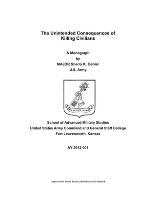 Approved for Public Release; Distribution is Unlimited
The Unintended Consequences of
Killing Civilians
A Monograph
by
MAJOR Sherry K. Oehler
U.S. Army
School of Advanced Military Studies
United States Army Command and General Staff College
Fort Leavenworth, Kansas
AY 2012-001
 