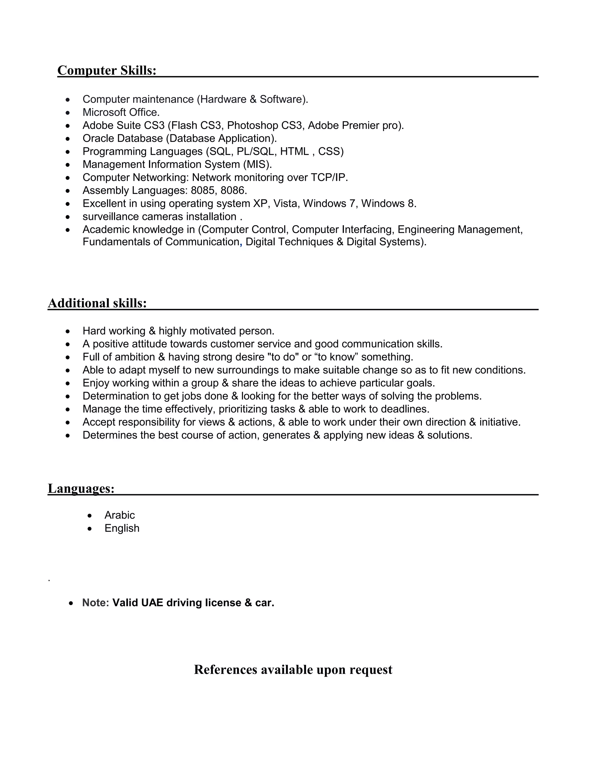 Computer Skills:
 Computer maintenance (Hardware & Software).
 Microsoft Office.
 Adobe Suite CS3 (Flash CS3, Photoshop CS3, Adobe Premier pro).
 Oracle Database (Database Application).
 Programming Languages (SQL, PL/SQL, HTML , CSS)
 Management Information System (MIS).
 Computer Networking: Network monitoring over TCP/IP.
 Assembly Languages: 8085, 8086.
 Excellent in using operating system XP, Vista, Windows 7, Windows 8.
 surveillance cameras installation .
 Academic knowledge in (Computer Control, Computer Interfacing, Engineering Management,
Fundamentals of Communication, Digital Techniques & Digital Systems).
Additional skills:
 Hard working & highly motivated person.
 A positive attitude towards customer service and good communication skills.
 Full of ambition & having strong desire "to do" or “to know” something.
 Able to adapt myself to new surroundings to make suitable change so as to fit new conditions.
 Enjoy working within a group & share the ideas to achieve particular goals.
 Determination to get jobs done & looking for the better ways of solving the problems.
 Manage the time effectively, prioritizing tasks & able to work to deadlines.
 Accept responsibility for views & actions, & able to work under their own direction & initiative.
 Determines the best course of action, generates & applying new ideas & solutions.
Languages:
 Arabic
 English
.
 Note: Valid UAE driving license & car.
References available upon request
 