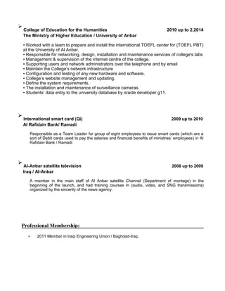 
College of Education for the Humanities 2010 up to 2.2014
The Ministry of Higher Education / University of Anbar
• Worked with a team to prepare and install the international TOEFL center for (TOEFL PBT)
at the University of Al Anbar.
• Responsible for networking, design, installation and maintenance services of college's labs
• Management & supervision of the internet centre of the college.
• Supporting users and network administrators over the telephone and by email
• Maintain the College’s network infrastructure
• Configuration and testing of any new hardware and software.
• College’s website management and updating.
• Define the system requirements.
• The installation and maintenance of surveillance cameras.
• Students’ data entry to the university database by oracle developer g11.

International smart card (Qi) 2009 up to 2010
Al Rafidain Bank/ Ramadi
Responsible as a Team Leader for group of eight employees to issue smart cards (which are a
sort of Debit cards used to pay the salaries and financial benefits of ministries’ employees) in Al
Rafidain Bank / Ramadi

Al-Anbar satellite television 2008 up to 2009
Iraq / Al-Anbar
A member in the main staff of Al Anbar satellite Channel (Department of montage) in the
beginning of the launch, and had training courses in (audio, video, and SNG transmissions)
organized by the sincerity of the news agency.
Professional Membership:
• 2011 Member in Iraqi Engineering Union / Baghdad-Iraq.
 