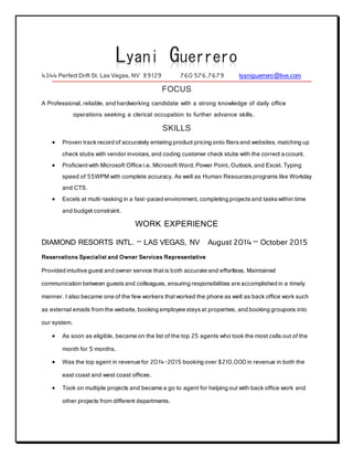 Lyani Guerrero
4344 Perfect Drift St. Las Vegas, NV 89129 760 576.7679 lyaniguerrero@live.com
FOCUS
A Professional, reliable, and hardworking candidate with a strong knowledge of daily office
operations seeking a clerical occupation to further advance skills.
SKILLS
 Proven trackrecord of accurately entering product pricing onto fliersand websites, matching up
check stubs with vendor invoices, and coding customer check stubs with the correct account.
 Proficientwith Microsoft Office i.e. Microsoft Word, Power Point, Outlook, and Excel. Typing
speed of 55WPM with complete accuracy. As well as Human Resourcesprograms like Workday
and CTS.
 Excels at multi-tasking in a fast-paced environment, completing projectsand taskswithin time
and budget constraint.
WORK EXPERIENCE
DIAMOND RESORTS INTL. – LAS VEGAS, NV August 2014 – October 2015
Reservations Specialist and Owner Services Representative
Provided intuitive guest and owner service thatis both accurate and effortless. Maintained
communication between guestsand colleagues, ensuring responsibilities are accomplished in a timely
manner. I also became one of the few workers thatworked the phone as well as back office work such
as external emails from the website, booking employee staysat properties, and booking groupons into
our system.
 As soon as eligible, became on the list of the top 25 agents who took the most calls out of the
month for 5 months.
 Was the top agent in revenue for 2014-2015 booking over $210,000 in revenue in both the
east coast and west coast offices.
 Took on multiple projects and became a go to agent for helping out with back office work and
other projects from different departments.
 