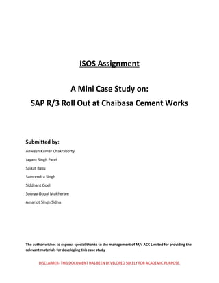 DISCLAIMER- THIS DOCUMENT HAS BEEN DEVELOPED SOLELY FOR ACADEMIC PURPOSE.
ISOS Assignment
A Mini Case Study on:
SAP R/3 Roll Out at Chaibasa Cement Works
Submitted by:
Anwesh Kumar Chakraborty
Jayant Singh Patel
Saikat Basu
Samrendra Singh
Siddhant Goel
Sourav Gopal Mukherjee
Amarjot Singh Sidhu
The author wishes to express special thanks to the management of M/s ACC Limited for providing the
relevant materials for developing this case study
 