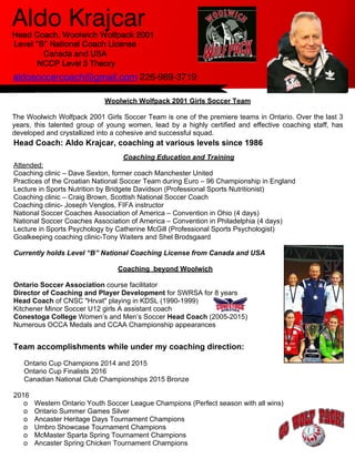 aldosoccercoach@gmail.com 226-989-3719
Aldo Krajcar
Head Coach: Aldo Krajcar, coaching at various levels since 1986
Coaching Education and Training
Attended:
Coaching clinic – Dave Sexton, former coach Manchester United
Practices of the Croatian National Soccer Team during Euro – 96 Championship in England
Lecture in Sports Nutrition by Bridgete Davidson (Professional Sports Nutritionist)
Coaching clinic – Craig Brown, Scottish National Soccer Coach
Coaching clinic- Joseph Venglos, FIFA instructor
National Soccer Coaches Association of America – Convention in Ohio (4 days)
National Soccer Coaches Association of America – Convention in Philadelphia (4 days)
Lecture in Sports Psychology by Catherine McGill (Professional Sports Psychologist)
Goalkeeping coaching clinic-Tony Waiters and Shel Brodsgaard
Currently holds Level “B” National Coaching License from Canada and USA
Coaching beyond Woolwich
Ontario Soccer Association course facilitator
Director of Coaching and Player Development for SWRSA for 8 years
Head Coach of CNSC "Hrvat" playing in KDSL (1990-1999)
Kitchener Minor Soccer U12 girls A assistant coach
Conestoga College Women’s and Men’s Soccer Head Coach (2005-2015)
Numerous OCCA Medals and CCAA Championship appearances
Team accomplishments while under my coaching direction:
Ontario Cup Champions 2014 and 2015
Ontario Cup Finalists 2016
Canadian National Club Championships 2015 Bronze
2016
o Western Ontario Youth Soccer League Champions (Perfect season with all wins)
o Ontario Summer Games Silver
o Ancaster Heritage Days Tournament Champions
o Umbro Showcase Tournament Champions
o McMaster Sparta Spring Tournament Champions
o Ancaster Spring Chicken Tournament Champions
Woolwich Wolfpack 2001 Girls Soccer Team
The Woolwich Wolfpack 2001 Girls Soccer Team is one of the premiere teams in Ontario. Over the last 3
years, this talented group of young women, lead by a highly certified and effective coaching staff, has
developed and crystallized into a cohesive and successful squad.
 