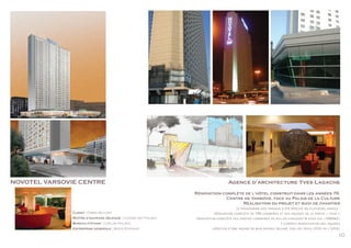 10
NOVOTEL VARSOVIE CENTRE Agence d’architecture Yves Lagache
Rénovation complète de l’hôtel construit dans les années 70.
Centre de Varsovie, face au Palais de la Culture
Réalisation du projet et suivi de chantier
le programme des travaux a été réalisé en plusieurs phases :
. rénovation complète de 756 chambres et des façades de la partie « tour »
. rénovation complète des parties communes au rez-de-chaussée & sous-sol (7000m2)
y compris modification des façades
. création d’une façade en mur-rideau incliné, sur les trois côtés de l’hôtel
Client : Orbis (Accor)
Maître d’ouvrage délégué : Coteba ast Polska
Bureau d’étude : Coplan Polska
Entreprise generale : Mitex (Eiffage)
 