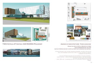 11
TWO Hotels AT Gdynia 330 ROOMS (Pologne) Agence d’architecture Yves Lagache
projet de deux hôtels (Novotel & Ibis)
pour Orbis(Groupe Accor)
sur un terrain situé à coté du port de plaisance de gdynia.
Novotel
Ibis
Northern light, horizon, transparency, glint, miror, glass and green, softness and curves
Lumière du nord, horizon, tranparence, reflet, miroir, verre et vert, douceur et courbes
Hôtel Novotel Gdynia
Hall and Lobby
Hôtel Novotel Gdynia
Cold light, silver glints, washed colors, opalescence, whiteness, clarity, transparency
Lumière froide, reflets argentés, couleurs délavées, opalescence, blancheur, clarté et transparence.
CONCEPT BOARD
Agence d’architecture Yves Lagache
Les deux bâtiments sont disposés perpendiculairement, en porte à faux sur un
bloc vitré largement ouvert sur le parc et le port, recevant les parties
communes des deux hôtels.
Les deux batiments reçoivent des traitements de facades différents :
- pour le novotel : l’architecture portuaire des grues et des pont roulants
appliqués sur une façade en mur rideau
- pour l Hôtel Ibis : un bardage bois avec les ouvertures traitées comme des
abords.
 