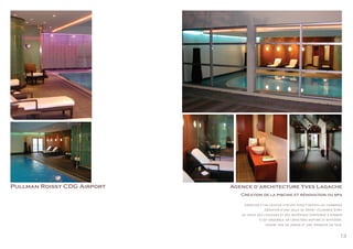 13
Pullman Roissy CDG Airport Agence d’architecture Yves Lagache
Création de la piscine et rénovation du spa
.Création d’un couloir d’accès direct depuis les chambres
.Création d’une salle de Sport «Clubmed Gym»
.Le choix des couleurs et des matériaux contribue a donner
à cet ensemble un caractère raffiné et reposant,
ouvert sur un jardin et une terrasse en teck.
 