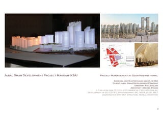 9
Jabal Omar Development Project Makkah (KSA) Project Management at Oger International
General contractor saudi oger Ltd KSA
Client Jabal Omar Development Company
Urbanist Atelier Lion
Architect Arcrea Studio
1, 5 millions sqm-15 Hotels-5 Commercial Center-Mussalah.
Development of SD/DD/IFC (Masterformat, IBC, NFPA, LEED, SBC)
Coordination with Mep, Structure, Hotels operators
 