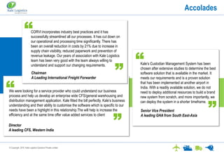 © Copyright. 2016. Kale Logistics Solutions Private Limited
Accolades
Kale’s Custodian Management System has been
chosen after extensive studies to determine the best
software solution that is available in the market. It
meets our requirements and is a proven solution
that has been implemented at another airport in
India. With a readily available solution, we do not
need to deploy additional resources to build a brand
new system from scratch, and more importantly, we
can deploy the system in a shorter timeframe.
Senior Vice President
A leading GHA from South East-Asia
We were looking for a service provider who could understand our business
process and help us develop an enterprise wide CFS/general warehousing and
distribution management application. Kale fitted the bill perfectly. Kale’s business
understanding and their ability to customise the software which is specific to our
needs have been a highlight in this relationship.The will help is increase the
efficiency and at the same time offer value added services to client
Director
A leading CFS, Western India
CORVI incorporates industry best practices and it has
successfully streamlined all our processes. It has cut down on
our operational and processing time significantly. There has
been an overall reduction in costs by 21% due to increase in
supply chain visibility, reduced paperwork and prevention of
revenue leakage. Our years of association with Kale Logistics
team has been very good with the team always willing to
understand and support our changing requirements.
Chairman
A Leading International Freight Forwarder
“
“
“ “
“
“
 