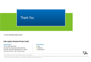 © 2016, All Rights Reserved. Data from industry publications has been used for this presentation.
This material was used during an oral presentation; it is not a complete record of the discussion. This work may not be used, sold, transferred, adapted, abridged, copied or reproduced in whole on or in part in any manner or form or in any media without the prior written consent. All product
names and company names and logos mentioned herein are the trademarks or registered trademarks of their respective owners.
Corporate Office
12th Floor, MBC InfoTech Park,
Near Hyper City, Kasarvadavali, Ghodbunder Road,
Thane (W) - Mumbai Area, Maharashtra, India – 400 615.
Tel: +91 22 4113 4113 | Fax: +91 22 4113 4123
Kale Logistics Solutions Private Limited
Channel Network
• Africa
• Middle East
• South-East Asia
Thank You
For more information please contact:
 