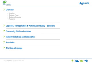 © Copyright. 2016. Kale Logistics Solutions Private Limited
Agenda
Overview
Logistics, Transportation & Warehouse Industry – Solutions
Industry Initiatives and Partnership
• Inception
• Business Focus
• Customer Overview
• Personnel
Community Platform Initiatives
Accolades
The Kale Advantage
 