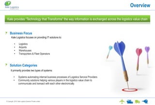 © Copyright. 2016. Kale Logistics Solutions Private Limited
Overview
Kale provides “Technology that Transforms” the way information is exchanged across the logistics value chain
Kale Logistics focuses on providing IT solutions to:
• Logistics
• Airports
• Warehouses
• Transporters & Fleet Operators
Business Focus
Solution Categories
It primarily provides two types of systems:
• Systems automating internal business processes of Logistics Service Providers
• Community solutions helping various players in the logistics value chain to
communicate and transact with each other electronically
 