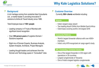 © Copyright. 2016. Kale Logistics Solutions Private Limited
Why Kale Logistics Solutions?
Kale provides “Technology that Transforms” the way information is exchanged across the logistics value chainBackground
A rich heritage coming from erstwhile Kale Consultants
Ltd., a market leader in providing Innovative IT
solutions to Airline & Travel Industry since 1986.
Total Employee base of 100+ people
- Leading company in IT hubs of Mumbai with
significant brand recognition
- Over 350 person-years of Logistics Domain /
Solutions expertise
- Right mix of Domain Experts, Business Analysts,
System Analysts, Architects, Project Managers
- Leading thought leaders and achievers from the
Domain and Technology space in “Consultant” roles
Airports
Currently 500+ clients worldwide including:
- India’s largest cargo airport
- Two leading Airport GHAs from Middle East & Africa
- Client base covering world’s 3rd largest GHA
- World’s largest forwarder alliance with over 4000+
members
- India’s only IATA recognized air cargo agent’s body
- One of the largest forwarder in CIS region with
operations in 30 countries
- Largest conglomerate of Tanzania
- One of India’s largest logistics conglomerate
Customer Overview
Community Platforms
3PL / Forwarding / Container Industry
 