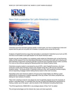 NEWS CLIP- COPY WRITE AGENCY INC. MIAMI FL CLIENT: MARIA VELAZQUEZ
New  York  a  paradise  for  Latin  American  investors
Creative Commons Getty Images.
Colombia’s  economy  has  been  growing  rapidly  in  recent  years,  but  now  it  is  beginning  to  slow  and  
experts feel the gains do not justify the increases in property prices across the country.
Analysts at Capital Economics argue that real estate is overvalued in Colombia by as much as 50%
and that a burst bubble could spell disaster for the South American nation.
Experts say part of the problem is an explosive credit market as Colombians pick up bad financing
habits, but the research from the International Monetary Fund shows that credit use is slowing and
that  Colombia’s  tough  bank  monitoring  will  help  it  avoid  the  kind  of  disaster  faced  in  other  countries.  
For more on this continue reading the following article from Global Property Guide.
Colombia’s  property  market  is  overvalued  by  around  50%,  claim  Capital  Economics,  who  have  
produced a whole raft of terrifying reasons why disaster hangs like a cliff over the Colombian
property market. Yet house prices in Colombia continue to rise, with household incomes surging
and an expanding mortgage market making finance easier to than ever to access.
Oppositely to the Latin American patterns of house prices United States are offering a great
opportunity for investments in projects especially in the city of New York where companies are
looking for new markets of investors.
“New  York  is  starting  to  look  for  new  places  for  new  households  projects  due  to  the  necessity  of  
growth in saturated areas. For example Park City was a Project that followed the requirement of
making  a  better  use  of  the  space”,  said  the  director  of  DE  Worldwide  Consulting Neal Sroka.
“You’ll  find  apartments  of  $600.000  in  very  strategic  places  of  New  York”  he  added.
The principal advantages are the interest rate, taxes and down payments.
 